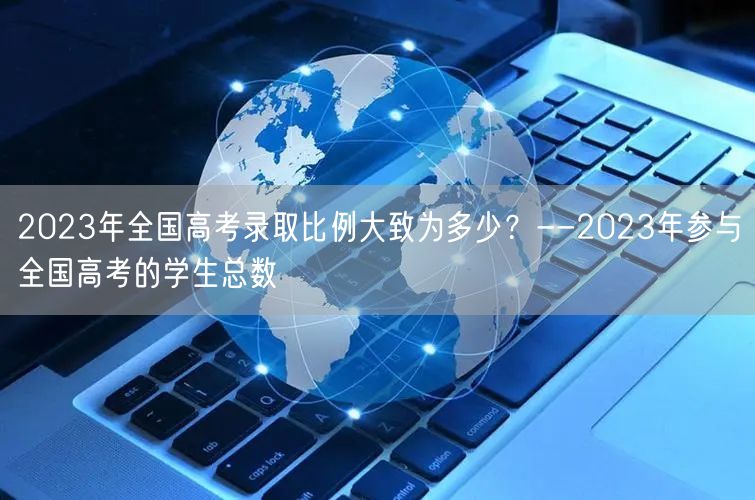 2023年全国高考录取比例大致为多少？--2023年参与全国高考的学生总数