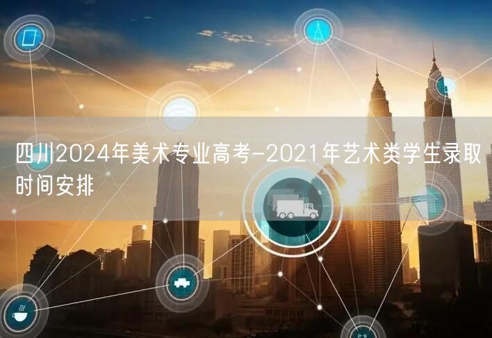 四川2024年美术专业高考-2021年艺术类学生录取时间安排