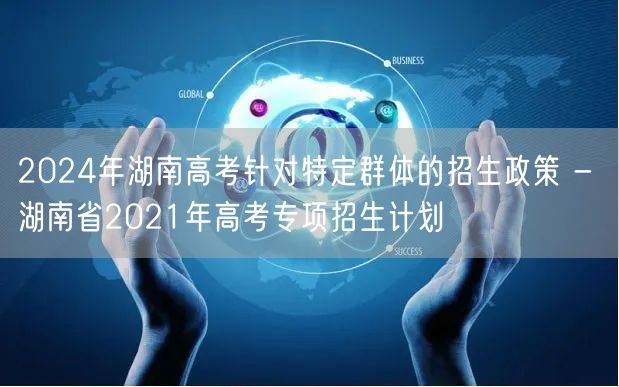 2024年湖南高考针对特定群体的招生政策 - 湖南省2021年高考专项招生计划