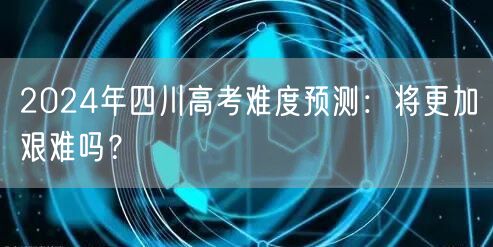 2024年四川高考难度预测：将更加艰难吗？