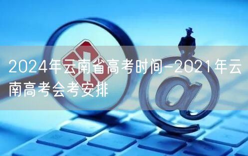 2024年云南省高考时间-2021年云南高考会考安排