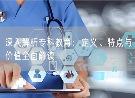 深入解析专科教育：定义、特点与价值全面解读