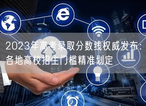 2023年高考录取分数线权威发布：各地高校招生门槛精准划定