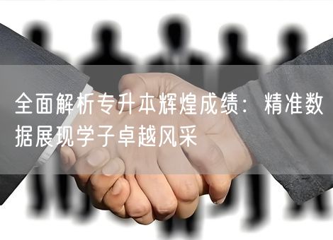 全面解析专升本辉煌成绩：精准数据展现学子卓越风采