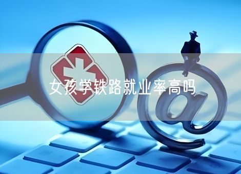 女孩学铁路就业率高吗