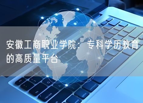 安徽工商职业学院：专科学历教育的高质量平台