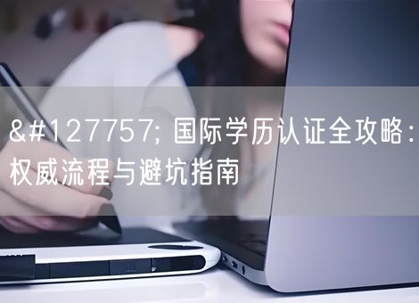 🌍 国际学历认证全攻略：权威流程与避坑指南