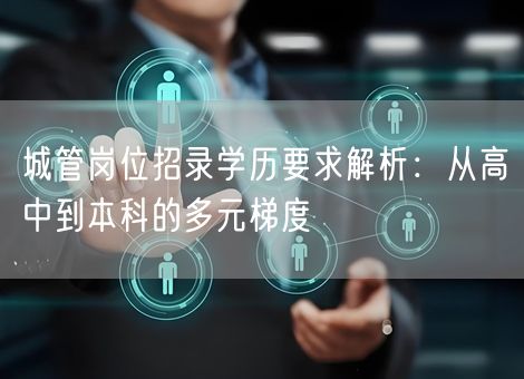城管岗位招录学历要求解析：从高中到本科的多元梯度