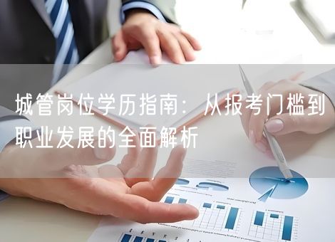 城管岗位学历指南：从报考门槛到职业发展的全面解析