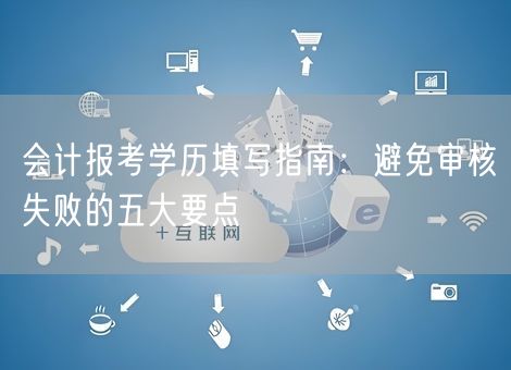 会计报考学历填写指南：避免审核失败的五大要点