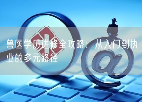 兽医学历进修全攻略：从入门到执业的多元路径