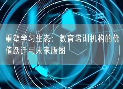 重塑学习生态：教育培训机构的价值跃迁与未来版图