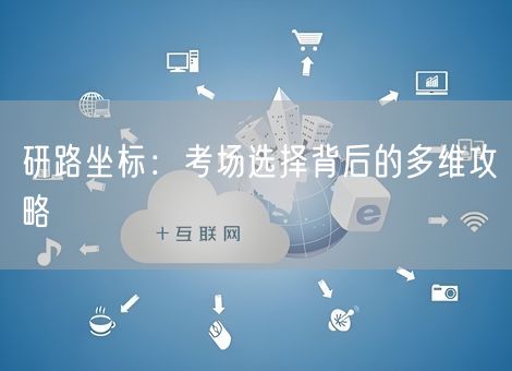 研路坐标：考场选择背后的多维攻略