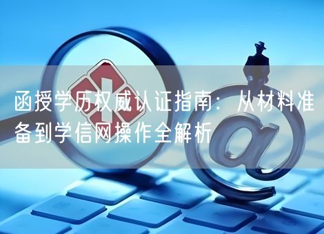 函授学历权威认证指南：从材料准备到学信网操作全解析