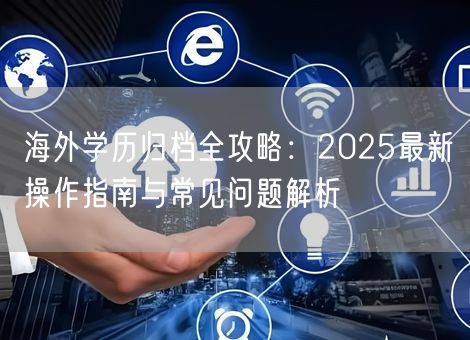 海外学历归档全攻略：2025最新操作指南与常见问题解析