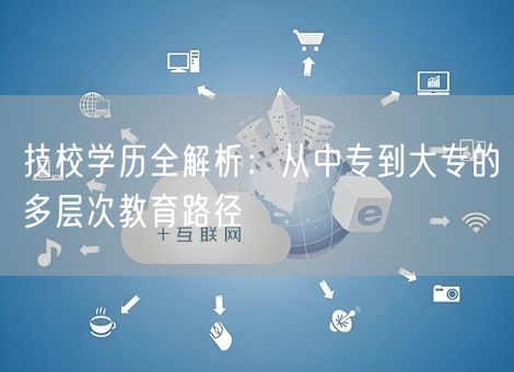 技校学历全解析：从中专到大专的多层次教育路径