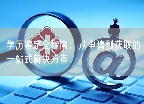 学历鉴定全指南：从申请到获取的一站式解决方案