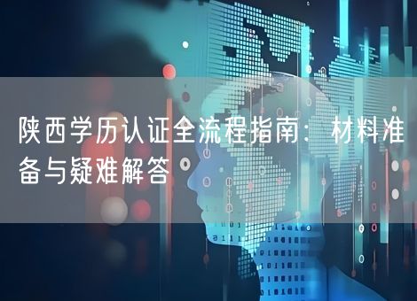 陕西学历认证全流程指南：材料准备与疑难解答