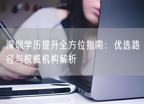深圳学历提升全方位指南：优选路径与权威机构解析