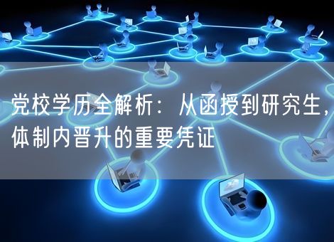 党校学历全解析：从函授到研究生，体制内晋升的重要凭证