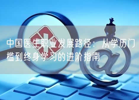 中国医生职业发展路径：从学历门槛到终身学习的进阶指南
